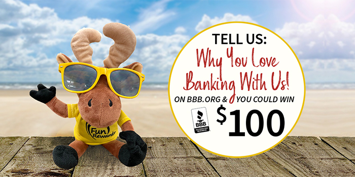 Tell Us: Why You Love Banking With Us! Go to BBB.org and you could win $100. Image of Marty (banks moose mascot) with sunglasses on a boardwalk in front of beach. Tell Us: Why You Love Banking With Us! Go to BBB.org and you could win $100. Image of Marty (banks moose mascot) with sunglasses on a boardwalk in front of beach.